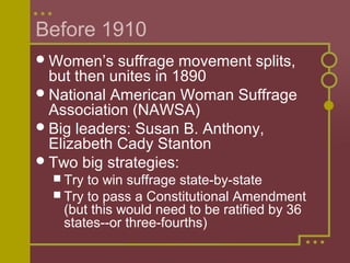 Before 1910
Women’s suffrage movement splits,
but then unites in 1890
National American Woman Suffrage
Association (NAWSA)
Big leaders: Susan B. Anthony,
Elizabeth Cady Stanton
Two big strategies:
 Try to win suffrage state-by-state
 Try to pass a Constitutional Amendment
(but this would need to be ratified by 36
states--or three-fourths)
 