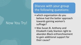 Now You Try!
Discuss with your group
the following questions:
• which organization do you
believe had the better approach
towards gaining women’s
suffrage?
• Was Susan B. Anthony and
Elizabeth Cady Stanton right to
abandon Black enfranchisement
to gain additional support for
their cause?
 