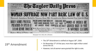 19th Amendment
• The 19th Amendment is ratified on August 18th, 1920.
• On November 2nd of that year, more than eight million voted
across the US.
• However, not all women were granted the right to vote.
Newspaper from 1920, after ratification.
 