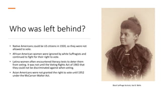 Who was left behind?
• Native Americans could be US citizens in 1920, so they were not
allowed to vote.
• African American women were ignored by white Suffragists and
continued to fight for their right to vote.
• Latina women often encountered literacy tests to deter them
from voting. It was not until the Voting Rights Act of 1965 that
they could not be discriminated against when voting.
• Asian Americans were not granted the right to vote until 1952
under the McCarran-Walter Act.
Black Suffrage Activist, Ida B. Wells
 