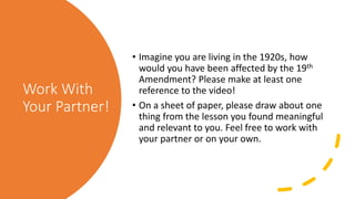 Work With
Your Partner!
• Imagine you are living in the 1920s, how
would you have been affected by the 19th
Amendment? Please make at least one
reference to the video!
• On a sheet of paper, please draw about one
thing from the lesson you found meaningful
and relevant to you. Feel free to work with
your partner or on your own.
 