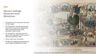 Women’s Suffrage
Movement loses
Momentum
• The movement lost momentum when the
Civil War began
• 14th Amendment- Granted citizenship to
anyone born in the US, including former
slaves, guaranteed citizens equal
protections under the law.
• 15th Amendment- Granted citizens the
right to vote, regardless of color, race or if
they were previously a slave.
• Citizen meant men, not women
• The Women’s Suffrage movement gained
traction again following the Civil War
Thomas Kelly print of the 15th Amendment from 1870.
 