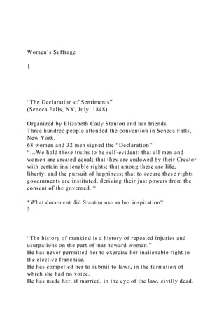 Women’s Suffrage
1
“The Declaration of Sentiments”
(Seneca Falls, NY, July, 1848)
Organized by Elizabeth Cady Stanton and her friends
Three hundred people attended the convention in Seneca Falls,
New York.
68 women and 32 men signed the “Declaration”
“…We hold these truths to be self-evident: that all men and
women are created equal; that they are endowed by their Creator
with certain inalienable rights; that among these are life,
liberty, and the pursuit of happiness; that to secure these rights
governments are instituted, deriving their just powers from the
consent of the governed. “
*What document did Stanton use as her inspiration?
2
“The history of mankind is a history of repeated injuries and
usurpations on the part of man toward woman.”
He has never permitted her to exercise her inalienable right to
the elective franchise.
He has compelled her to submit to laws, in the formation of
which she had no voice.
He has made her, if married, in the eye of the law, civilly dead.
 