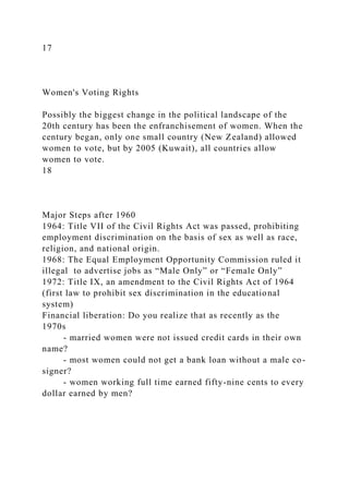 17
Women's Voting Rights
Possibly the biggest change in the political landscape of the
20th century has been the enfranchisement of women. When the
century began, only one small country (New Zealand) allowed
women to vote, but by 2005 (Kuwait), all countries allow
women to vote.
18
Major Steps after 1960
1964: Title VII of the Civil Rights Act was passed, prohibiting
employment discrimination on the basis of sex as well as race,
religion, and national origin.
1968: The Equal Employment Opportunity Commission ruled it
illegal to advertise jobs as “Male Only” or “Female Only”
1972: Title IX, an amendment to the Civil Rights Act of 1964
(first law to prohibit sex discrimination in the educational
system)
Financial liberation: Do you realize that as recently as the
1970s
- married women were not issued credit cards in their own
name?
- most women could not get a bank loan without a male co-
signer?
- women working full time earned fifty-nine cents to every
dollar earned by men?
 