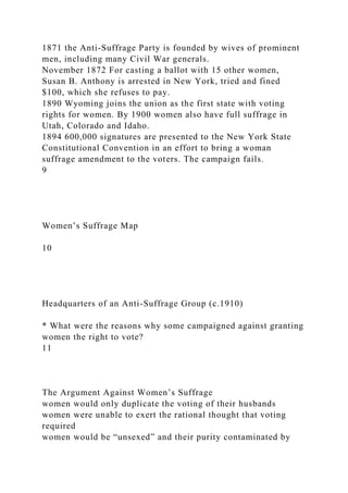 1871 the Anti-Suffrage Party is founded by wives of prominent
men, including many Civil War generals.
November 1872 For casting a ballot with 15 other women,
Susan B. Anthony is arrested in New York, tried and fined
$100, which she refuses to pay.
1890 Wyoming joins the union as the first state with voting
rights for women. By 1900 women also have full suffrage in
Utah, Colorado and Idaho.
1894 600,000 signatures are presented to the New York State
Constitutional Convention in an effort to bring a woman
suffrage amendment to the voters. The campaign fails.
9
Women’s Suffrage Map
10
Headquarters of an Anti-Suffrage Group (c.1910)
* What were the reasons why some campaigned against granting
women the right to vote?
11
The Argument Against Women’s Suffrage
women would only duplicate the voting of their husbands
women were unable to exert the rational thought that voting
required
women would be “unsexed” and their purity contaminated by
 