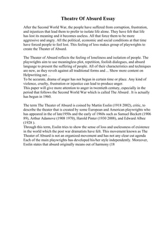 Theatre Of Absurd Essay
After the Second World War, the people have suffered from corruption, frustration,
and injustices that lead them to prefer to isolate life alone. They have felt that life
has lost its meaning and it becomes useless. All that force them to be more
aggressive and angry. All the political, economic and social conditions at that time
have forced people to feel lost. This feeling of loss makes group of playwrights to
create the Theater of Absurd.
The Theater of Absurd reflects the feeling of loneliness and isolation of people. The
playwrights aim to use meaningless plot, repetition, foolish dialogues, and absurd
language to present the suffering of people. All of their characteristics and techniques
are new, as they revolt against all traditional forms and ... Show more content on
Helpwriting.net ...
To be accurate, drama of anger has not begun in certain time or place. Any kind of
violence, cruelty, frustration or injustice can lead to produce anger.
This paper will give more attention to anger in twentieth century, especially in the
period that follows the Second World War which is called The Absurd . It is actually
has begun in 1960.
The term The Theater of Absurd is coined by Martin Esslin (1918 2002), critic, to
describe the theater that is created by some European and American playwrights who
has appeared in the of late1950s and the early of 1960s such as Samuel Beckett (1906
89), Arthur Adamove (1908 1970), Harold Pinter (1930 2008), and Edward Albee
(1928 ).
Through this term, Esslin tries to show the sense of loss and uselessness of existence
in the world which the post war dramatists have felt. This movement known as The
Theater of Absurd is not an organized movement and has not any clear cut agenda
Each of the main playwrights has developed his/her style independently. Moreover,
Esslin states that absurd originally means out of harmony (18
 