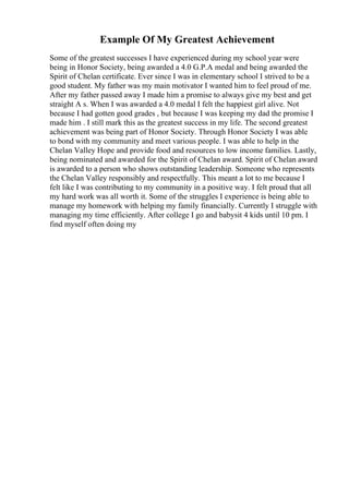 Example Of My Greatest Achievement
Some of the greatest successes I have experienced during my school year were
being in Honor Society, being awarded a 4.0 G.P.A medal and being awarded the
Spirit of Chelan certificate. Ever since I was in elementary school I strived to be a
good student. My father was my main motivator I wanted him to feel proud of me.
After my father passed away I made him a promise to always give my best and get
straight A s. When I was awarded a 4.0 medal I felt the happiest girl alive. Not
because I had gotten good grades , but because I was keeping my dad the promise I
made him . I still mark this as the greatest success in my life. The second greatest
achievement was being part of Honor Society. Through Honor Society I was able
to bond with my community and meet various people. I was able to help in the
Chelan Valley Hope and provide food and resources to low income families. Lastly,
being nominated and awarded for the Spirit of Chelan award. Spirit of Chelan award
is awarded to a person who shows outstanding leadership. Someone who represents
the Chelan Valley responsibly and respectfully. This meant a lot to me because I
felt like I was contributing to my community in a positive way. I felt proud that all
my hard work was all worth it. Some of the struggles I experience is being able to
manage my homework with helping my family financially. Currently I struggle with
managing my time efficiently. After college I go and babysit 4 kids until 10 pm. I
find myself often doing my
 