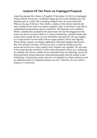 Analysis Of The Poem An Unplugged Proposal
Anjali Devakumar Mrs. Martin AP English 12 November 14, 2014 An Unplugged
Proposal Molly Wood was a wonderful, happy girl who loved climbing trees and
playing tennis as a child. But everything changed when she received her first
iPhone at the age of thirteen. Now, Molly, a shadow of her former cheerful self,
stays confined to her room in an almost vegetative state, as her brain is only able to
comprehend texting and her speech is limited to 140 characters or less (bathos).
Molly s condition has escalated to the point where she must be dragged from her
room to be driven to school. Molly is a victim of technology; instead of being able
to play freely outside like her six year old brother and enjoy life, she lays trapped
in a virtual world of social media with no escape (pathos). Oliver and Angelica
Wood, Molly s parents, are deeply saddened by what their daughter has become.
She s lost all basic functions. All she ever does is swipe her thumb across her
screen and roll her eyes when I speak to her! Angelica says tearfully. We just need
to have hope that the real Molly is still in there somewhere, Oliver says, embracing
his sobbing wife. Slowly, mobile devices and other forms of technology seem to be
destroying basic human interaction, disconnecting people from the outside world.
Technology is dominating society, and now it is imperative to find a solution to end
our addiction before it completely destroys our lives. Therefore, for our world to
progress, it is necessary
 