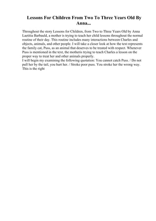 Lessons For Children From Two To Three Years Old By
Anna...
Throughout the story Lessons for Children, from Two to Three Years Old by Anna
Laetitia Barbauld, a mother is trying to teach her child lessons throughout the normal
routine of their day. This routine includes many interactions between Charles and
objects, animals, and other people. I will take a closer look at how the text represents
the family cat, Puss, as an animal that deserves to be treated with respect. Whenever
Puss is mentioned in the text, the motheris trying to teach Charles a lesson on the
proper way to treat her and other animals properly.
I will begin my examining the following quotation: You cannot catch Puss. / Do not
pull her by the tail, you hurt her. / Stroke poor puss. You stroke her the wrong way.
This is the right
 