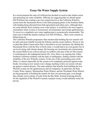 Essay On Water Supply System
In a recent proposal the state of California has decided we need to take further action
into protecting our water reliability. Officials are suggesting that we should spend
$20 50 billion into creating a two new tunnels known as the California WaterFix
system from the Sacramento River to the Delta pumping plants in the Southern Delta,
with funding being allocated from both agricultural and urban users. Although there
are some benefits from creating a new water project, it would have far more negative
externalities when it comes to economical, environmental, and corrupt agribusinesses.
To invest in a completely new water supplysystem is economically unreasonable. The
total costs to build the tunnels could go over $20 50 billion,... Show more content on
Helpwriting.net ...
The California Waterfix proponents often mention that building the new tunnels will
be safer and more reliable towards the fisheries and the ocean outflows. However, the
co plan Bay Delta Conservation Plan is deceitful in its true intentions. By shifting the
Sacramento River with the flow of fresh water, it would lead to an even greater rise in
sea levels along with climate change. By focusing our investments into restructuring
the current Delta levees with an increase in outflows and state of the art fish screens,
it would preserve the endangered marine life. Also, there is an ongoing fear within
Southern California residents with the topic of earthquakes, finding comfort with the
reliability of the new Waterfix systems. In the case of the surrounding areas of the
Delta, it s almost impossible for the system to be completely protected against water
breaks. Investing in new tunnels won t change anything in how our system will put
up against a natural disaster. The main audience that benefits from building the new
Waterfix system are the agribusinesses and oil companies. In particular, the Kern
County Water Agency, Metropolitan Water District, and the Westlands Water District
are big proponents in building the tunnels for their own personal gain, even though
they already receive plenty of water from the Bay Delta. Instead of paying directly
for the regulation of the WaterFix tunnels, taxpayer money would subsidize water for
private
 