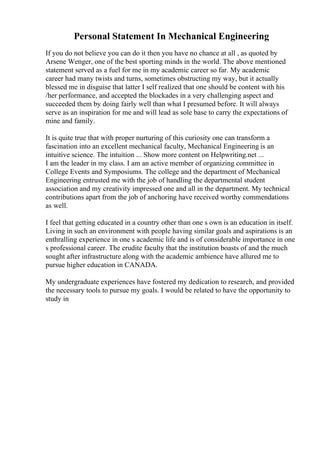 Personal Statement In Mechanical Engineering
If you do not believe you can do it then you have no chance at all , as quoted by
Arsene Wenger, one of the best sporting minds in the world. The above mentioned
statement served as a fuel for me in my academic career so far. My academic
career had many twists and turns, sometimes obstructing my way, but it actually
blessed me in disguise that latter I self realized that one should be content with his
/her performance, and accepted the blockades in a very challenging aspect and
succeeded them by doing fairly well than what I presumed before. It will always
serve as an inspiration for me and will lead as sole base to carry the expectations of
mine and family.
It is quite true that with proper nurturing of this curiosity one can transform a
fascination into an excellent mechanical faculty, Mechanical Engineering is an
intuitive science. The intuition ... Show more content on Helpwriting.net ...
I am the leader in my class. I am an active member of organizing committee in
College Events and Symposiums. The college and the department of Mechanical
Engineering entrusted me with the job of handling the departmental student
association and my creativity impressed one and all in the department. My technical
contributions apart from the job of anchoring have received worthy commendations
as well.
I feel that getting educated in a country other than one s own is an education in itself.
Living in such an environment with people having similar goals and aspirations is an
enthralling experience in one s academic life and is of considerable importance in one
s professional career. The erudite faculty that the institution boasts of and the much
sought after infrastructure along with the academic ambience have allured me to
pursue higher education in CANADA.
My undergraduate experiences have fostered my dedication to research, and provided
the necessary tools to pursue my goals. I would be related to have the opportunity to
study in
 