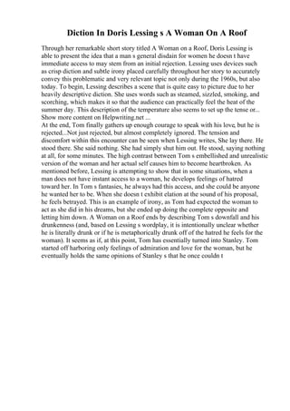 Diction In Doris Lessing s A Woman On A Roof
Through her remarkable short story titled A Woman on a Roof, Doris Lessing is
able to present the idea that a man s general disdain for women he doesn t have
immediate access to may stem from an initial rejection. Lessing uses devices such
as crisp diction and subtle irony placed carefully throughout her story to accurately
convey this problematic and very relevant topic not only during the 1960s, but also
today. To begin, Lessing describes a scene that is quite easy to picture due to her
heavily descriptive diction. She uses words such as steamed, sizzled, smoking, and
scorching, which makes it so that the audience can practically feel the heat of the
summer day. This description of the temperature also seems to set up the tense or...
Show more content on Helpwriting.net ...
At the end, Tom finally gathers up enough courage to speak with his love, but he is
rejected...Not just rejected, but almost completely ignored. The tension and
discomfort within this encounter can be seen when Lessing writes, She lay there. He
stood there. She said nothing. She had simply shut him out. He stood, saying nothing
at all, for some minutes. The high contrast between Tom s embellished and unrealistic
version of the woman and her actual self causes him to become heartbroken. As
mentioned before, Lessing is attempting to show that in some situations, when a
man does not have instant access to a woman, he develops feelings of hatred
toward her. In Tom s fantasies, he always had this access, and she could be anyone
he wanted her to be. When she doesn t exhibit elation at the sound of his proposal,
he feels betrayed. This is an example of irony, as Tom had expected the woman to
act as she did in his dreams, but she ended up doing the complete opposite and
letting him down. A Woman on a Roof ends by describing Tom s downfall and his
drunkenness (and, based on Lessing s wordplay, it is intentionally unclear whether
he is literally drunk or if he is metaphorically drunk off of the hatred he feels for the
woman). It seems as if, at this point, Tom has essentially turned into Stanley. Tom
started off harboring only feelings of admiration and love for the woman, but he
eventually holds the same opinions of Stanley s that he once couldn t
 