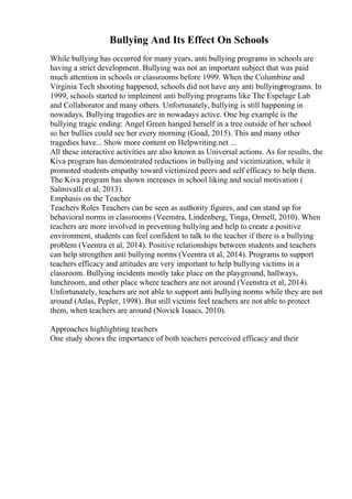 Bullying And Its Effect On Schools
While bullying has occurred for many years, anti bullying programs in schools are
having a strict development. Bullying was not an important subject that was paid
much attention in schools or classrooms before 1999. When the Columbine and
Virginia Tech shooting happened, schools did not have any anti bullyingprograms. In
1999, schools started to implement anti bullying programs like The Espelage Lab
and Collaborator and many others. Unfortunately, bullying is still happening in
nowadays. Bullying tragedies are in nowadays active. One big example is the
bullying tragic ending: Angel Green hanged herself in a tree outside of her school
so her bullies could see her every morning (Goad, 2015). This and many other
tragedies have... Show more content on Helpwriting.net ...
All these interactive activities are also known as Universal actions. As for results, the
Kiva program has demonstrated reductions in bullying and victimization, while it
promoted students empathy toward victimized peers and self efficacy to help them.
The Kiva program has shown increases in school liking and social motivation (
Salmivalli et al, 2013).
Emphasis on the Teacher
Teachers Roles Teachers can be seen as authority figures, and can stand up for
behavioral norms in classrooms (Veenstra, Lindenberg, Tinga, Ormell, 2010). When
teachers are more involved in preventing bullying and help to create a positive
environment, students can feel confident to talk to the teacher if there is a bullying
problem (Veentra et al, 2014). Positive relationships between students and teachers
can help strengthen anti bullying norms (Veentra et al, 2014). Programs to support
teachers efficacy and attitudes are very important to help bullying victims in a
classroom. Bullying incidents mostly take place on the playground, hallways,
lunchroom, and other place where teachers are not around (Veenstra et al, 2014).
Unfortunately, teachers are not able to support anti bullying norms while they are not
around (Atlas, Pepler, 1998). But still victims feel teachers are not able to protect
them, when teachers are around (Novick Isaacs, 2010).
Approaches highlighting teachers
One study shows the importance of both teachers perceived efficacy and their
 