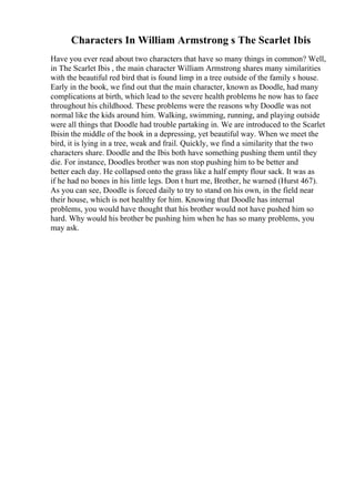 Characters In William Armstrong s The Scarlet Ibis
Have you ever read about two characters that have so many things in common? Well,
in The Scarlet Ibis , the main character William Armstrong shares many similarities
with the beautiful red bird that is found limp in a tree outside of the family s house.
Early in the book, we find out that the main character, known as Doodle, had many
complications at birth, which lead to the severe health problems he now has to face
throughout his childhood. These problems were the reasons why Doodle was not
normal like the kids around him. Walking, swimming, running, and playing outside
were all things that Doodle had trouble partaking in. We are introduced to the Scarlet
Ibisin the middle of the book in a depressing, yet beautiful way. When we meet the
bird, it is lying in a tree, weak and frail. Quickly, we find a similarity that the two
characters share. Doodle and the Ibis both have something pushing them until they
die. For instance, Doodles brother was non stop pushing him to be better and
better each day. He collapsed onto the grass like a half empty flour sack. It was as
if he had no bones in his little legs. Don t hurt me, Brother, he warned (Hurst 467).
As you can see, Doodle is forced daily to try to stand on his own, in the field near
their house, which is not healthy for him. Knowing that Doodle has internal
problems, you would have thought that his brother would not have pushed him so
hard. Why would his brother be pushing him when he has so many problems, you
may ask.
 