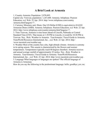 A Brief Look at Armenia
1. Country Armenia; Population: 2,970,495.
Capital city: Yerevan; population: 1,267,600. Armenia. Infoplease. Pearson
Education, n.d. Web. 22 Apr. 2014. http://www.infoplease.com/country
/armenia.html?pageno=7 .
2. Currency Monetary unit: Dram. One US Dollar (USD) is equivalent to 414.010
Armenian Dram (AMD). Armenia. Infoplease. Pearson Education, n.d. Web. 22 Apr.
2014. http://www.infoplease.com/country/armenia.html?pageno=7 .
3. Time Yerevan, Armenia is nine hours ahead of Lincoln, Nebraska or Central
Standard Time (CST). That means at 1:30 PM in Lincoln, it would be 10:30 PM in
Yerevan. Ney , Rick. Weather in Armenia . TourArmenia | Travel Guide to Armenia.
TransWorld Resources International, Inc. , n.d. Web. 22 Apr. 2014. http:/
/www.tacentral.com/weather.asp .
4. Weather Most of the country has a dry, high altitude climate. Armenia is currenty
in its spring season. This season is characterized by the flowers and warmer
temperatures. Temperatures typically reach 80 degrees farenheit. Armenia receives
and annual average rainfall of approximately 22 inches. Ney , Rick. Weather in
Armenia . TourArmenia | Travel Guide to Armenia. TransWorld Resources
International, Inc. , n.d. Web. 22 Apr. 2014. http://www.tacentral.com/weather.asp .
5. Language What languages or languages are spoken? The official language of
Armenia is Armenian.
How do you say the following in the predominant language: hello; goodbye; yes; no;
 