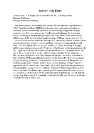 Rooney Rule Essay
Should the NCAA Adopt a Rule Similar to the NFL s Rooney Rule?
Quintez T. Choice
Georgia Southern University
The Rooney rule is a rule that the NFL created back in 2002 and implemented in
2003. According to Burke (2013) the rule stated that each organization had to
interview at least one minority candidate for all coaching and general manager
positions once there was an opening. The Rooney rule changed the league as a
whole, according to Thomas George of the New York Times in an online article
(2002), since 1920 the league has hired more than 400 head coaches and only 6 or
1.5% have been African American. This rule was specifically created to help African
American and other minority coaches get head coaching jobs at the professional
level. This was a great rule that the NFL decided to create, according to George
(2002), minorities compose nearly 70 percent of the league, but the coordinators jobs
are 72 percent white and 28 percent African American. After the Rooney Rule was
put in place it took a while but the ... Show more content on Helpwriting.net ...
His rule was created after both Tony Dungy and Dennis Green were both fired at
the end of the 2002 season, Dungy was fired by the Tampa Bay Buccaneers despite
having a winning season and Green was fired by the Minnesota Vikings after his
first losing season in 10 years. Both of these coaches got fired by their respective
organizations for virtually no reason, both coaches had incredible win percentages
throughout their career and were fired after one season that was considered a down
season for them. Dan Rooney just recently passed away earlier this month, he was
84, he not only left his legacy of the Pittsburgh Steelers behind, he also left behind
the Rooney Rule which will always be relevant in the NFL and the sports world as a
whole for as long as sports may
 
