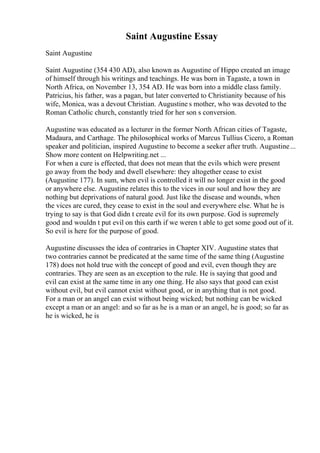 Saint Augustine Essay
Saint Augustine
Saint Augustine (354 430 AD), also known as Augustine of Hippo created an image
of himself through his writings and teachings. He was born in Tagaste, a town in
North Africa, on November 13, 354 AD. He was born into a middle class family.
Patricius, his father, was a pagan, but later converted to Christianity because of his
wife, Monica, was a devout Christian. Augustine s mother, who was devoted to the
Roman Catholic church, constantly tried for her son s conversion.
Augustine was educated as a lecturer in the former North African cities of Tagaste,
Madaura, and Carthage. The philosophical works of Marcus Tullius Cicero, a Roman
speaker and politician, inspired Augustine to become a seeker after truth. Augustine...
Show more content on Helpwriting.net ...
For when a cure is effected, that does not mean that the evils which were present
go away from the body and dwell elsewhere: they altogether cease to exist
(Augustine 177). In sum, when evil is controlled it will no longer exist in the good
or anywhere else. Augustine relates this to the vices in our soul and how they are
nothing but deprivations of natural good. Just like the disease and wounds, when
the vices are cured, they cease to exist in the soul and everywhere else. What he is
trying to say is that God didn t create evil for its own purpose. God is supremely
good and wouldn t put evil on this earth if we weren t able to get some good out of it.
So evil is here for the purpose of good.
Augustine discusses the idea of contraries in Chapter XIV. Augustine states that
two contraries cannot be predicated at the same time of the same thing (Augustine
178) does not hold true with the concept of good and evil, even though they are
contraries. They are seen as an exception to the rule. He is saying that good and
evil can exist at the same time in any one thing. He also says that good can exist
without evil, but evil cannot exist without good, or in anything that is not good.
For a man or an angel can exist without being wicked; but nothing can be wicked
except a man or an angel: and so far as he is a man or an angel, he is good; so far as
he is wicked, he is
 