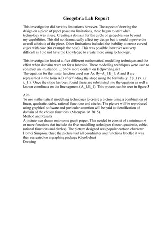 Geogebra Lab Report
This investigation did have its limitations however. The aspect of drawing the
design on a piece of paper posed no limitations, these began to start when
technology was in use. Creating a domain for the circle on geogebra was beyond
my capabilities. This did not dramatically affect my design but it would improve the
overall atheistic of the piece. Other limitations included the inability to create curved
edges with ease (for example the nose). This was possible, however was very
difficult as I did not have the knowledge to create these using technology.
This investigation looked at five different mathematical modelling techniques and the
effect when domains were set for a function. These modelling techniques were used to
construct an illustration. ... Show more content on Helpwriting.net ...
The equation for the linear function used was Ax By=A_1 B_1. A and B are
represented in the form A/B after finding the slope using the formula (y_2 y_1)/x_(2
x_1 ) . Once the slope has been found these are substituted into the equation as well a
known coordinate on the line segment (A_1,B_1). This process can be seen in figure 3
Aim
To use mathematical modelling techniques to create a picture using a combination of
linear, quadratic, cubic, rational functions and circles. The picture will be reproduced
using graphical software and particular attention will be paid to identification of
domain of the chosen functions. (Maenpaa, M 2015).
Method and Results
A picture was drawn onto some graph paper. This needed to consist of a minimum 6
or more functions that include the five modelling techniques (linear, quadratic, cubic,
rational functions and circles). The picture designed was popular cartoon character
Homer Simpson. Once the picture had all coordinates and functions labelled it was
then recreated on a graphing package (GeoGebra)
Drawing
 