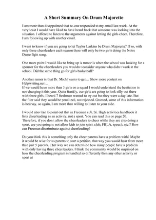 A Short Summary On Drum Majorette
I am more than disappointed that no one responded to my email last week. At the
very least I would have liked to have heard back that someone was looking into the
situation. I offered to listen to the arguments against letting the girls cheer. Therefore,
I am following up with another email.
I want to know if you are going to let Taylor Larkins be Drum Majorette? If so, with
only three cheerleaders each season there will only be two girls doing the Notre
Dame fight song.
One more point I would like to bring up is rumor is when the school was looking for a
sponsor for the cheerleaders you wouldn t consider anyone who didn t work at the
school. Did the same thing go for girls basketball?
Another rumor is that Dr. Michl wants to get ... Show more content on
Helpwriting.net ...
If we would have more than 3 girls on a squad I would understand the hesitation in
not changing it this year. Quite frankly, our girls are going to look silly out there
with three girls. I heard 7 freshman wanted to try out but they were a day late. But
the flier said they would be penalized, not rejected. Granted, some of this information
is hearsay, so again, I am more than willing to listen to your side.
I would also like to point out that in Freeman s Jr. Sr. High activities handbook it
lists cheerleading as an activity, not a sport. You can read this on page 20.
Therefore, if you don t allow the cheerleaders to cheer while they are also doing a
sport, are you going to not allow kids to join spirit club, FBLA, speech, etc.? How
can Freeman discriminate against cheerleading?
Do you think this is something only the cheer parents have a problem with? Maybe
it would be wise for us parents to start a petition, that way you would hear from more
than just 5 parents. That way we can determine how many people have a problem
with only having three cheerleaders. I think the community would be surprised on
how the cheerleading program is handled so differently then any other activity or
sport at
 