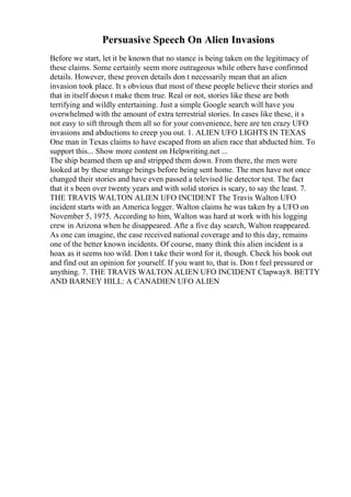 Persuasive Speech On Alien Invasions
Before we start, let it be known that no stance is being taken on the legitimacy of
these claims. Some certainly seem more outrageous while others have confirmed
details. However, these proven details don t necessarily mean that an alien
invasion took place. It s obvious that most of these people believe their stories and
that in itself doesn t make them true. Real or not, stories like these are both
terrifying and wildly entertaining. Just a simple Google search will have you
overwhelmed with the amount of extra terrestrial stories. In cases like these, it s
not easy to sift through them all so for your convenience, here are ten crazy UFO
invasions and abductions to creep you out. 1. ALIEN UFO LIGHTS IN TEXAS
One man in Texas claims to have escaped from an alien race that abducted him. To
support this... Show more content on Helpwriting.net ...
The ship beamed them up and stripped them down. From there, the men were
looked at by these strange beings before being sent home. The men have not once
changed their stories and have even passed a televised lie detector test. The fact
that it s been over twenty years and with solid stories is scary, to say the least. 7.
THE TRAVIS WALTON ALIEN UFO INCIDENT The Travis Walton UFO
incident starts with an America logger. Walton claims he was taken by a UFO on
November 5, 1975. According to him, Walton was hard at work with his logging
crew in Arizona when he disappeared. Afte a five day search, Walton reappeared.
As one can imagine, the case received national coverage and to this day, remains
one of the better known incidents. Of course, many think this alien incident is a
hoax as it seems too wild. Don t take their word for it, though. Check his book out
and find out an opinion for yourself. If you want to, that is. Don t feel pressured or
anything. 7. THE TRAVIS WALTON ALIEN UFO INCIDENT Clapway8. BETTY
AND BARNEY HILL: A CANADIEN UFO ALIEN
 