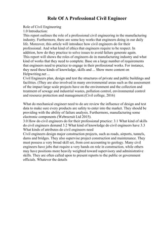 Role Of A Professional Civil Engineer
Role of Civil Engineering
1.0 Introduction:
This report outlines the role of a professional civil engineering in the manufacturing
industry. Furthermore, there are some key works that engineers doing in our daily
life. Moreover, this article will introduce how civil engineers do for their
professional. And what kind of ethics that engineers require to be respect. In
addition, how do they practice to solve issues to avoid failure generate again.
This report will shows the roles of engineers do in manufacturing industry and what
kind of works that they need to complete. Base on a large number of requirements
that engineers need to practice to engage in their professional works. For instance,
they need these kinds of knowledge, skills and ... Show more content on
Helpwriting.net ...
Civil Engineers plan, design and test the structures of private and public buildings and
facilities. (They are also involved in many environmental areas such as the assessment
of the impact large scale projects have on the environment and the collection and
treatment of sewage and industrial wastes, pollution control, environmental control
and resource protection and management.(Civil college, 2016)
What do mechanical engineer need to do are review the influence of design and test
data to make sure every products are safety to enter into the market. They should be
providing with the ability of failure analysis. Furthermore, manufacturing some
electronic components (Webrecruit Ltd 2015).
3.0 How do civil engineers do for their professional practice: 3.1 What kind of skills
do civil engineers demand 3.2 What kind of knowledge do civil engineers have 3.3
What kinds of attributes do civil engineers need
Civil engineers design major construction projects, such as roads, airports, tunnels,
dams and bridges. They also supervise project construction and maintenance. They
must possess a very broad skill set, from cost accounting to geology. Many civil
engineers have jobs that require a very hands on role in construction, while others
may have positions more heavily weighted toward supervisory and administrative
skills. They are often called upon to present reports to the public or government
officials. Whatever the details
 