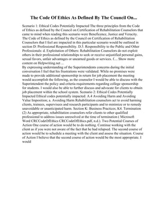 The Code Of Ethics As Defined By The Council On...
Scenario 1: Ethical Codes Potentially Impacted The three principles from the Code
of Ethics as defined by the Council on Certification of Rehabilitation Counselors that
came to mind when reading this scenario were Beneficence, Justice and Veracity.
The Code of Ethics as defined by the Council on Certification of Rehabilitation
Counselors that I feel are impacted in this particular scenario would be outlined in
section D: Professional Responsibility. D.5. Responsibility to the Public and Other
Professionals: d. Exploitation of Others: Rehabilitation Counselors do not exploit
others in their professional relationships to seek or receive unjustified personal gains,
sexual favors, unfair advantages or unearned goods or services. f.... Show more
content on Helpwriting.net ...
By expressing understanding of the Superintendents concerns during the initial
conversation I feel that his frustrations were validated. While no promises were
made to provide additional sponsorship in return for job placement the meeting
would accomplish the following, as the counselor I would be able to discuss with the
Superintendent the policy and criteria requirements regarding college sponsorship
for students. I would also be able to further discuss and advocate for clients to obtain
job placement within the school system. Scenario 2: Ethical Codes Potentially
Impacted Ethical codes potentially impacted: A.4 Avoiding Harm and Avoiding
Value Imposition; a. Avoiding Harm Rehabilitation counselors act to avoid harming
clients, trainees, supervisees and research participants and to minimize or to remedy
unavoidable or unanticipated harm. Section K: Business Practices; K4. Termination
(2) As appropriate, rehabilitation counselors refer clients to other qualified
professional to address issues unresolved at the time of termination ( Microsoft
Word CRCCodeOfEthics CRCCodeOfEthics.pdf, n.d.). Two Potential Courses of
Action One course of action would be to do nothing. Continue working with the
client as if you were not aware of the fact that he had relapsed. The second course of
action would be to schedule a meeting with the client and assess the situation. Course
of Action I believe that the second course of action would be the most appropriate. I
would
 