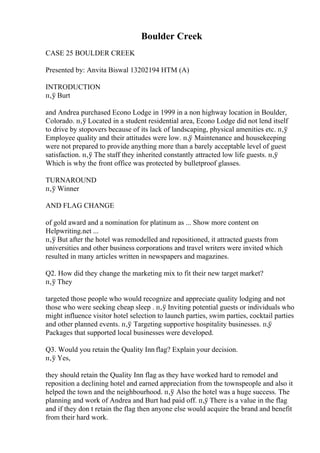 Boulder Creek
CASE 25 BOULDER CREEK
Presented by: Anvita Biswal 13202194 HTM (A)
INTRODUCTION
п‚ў Burt
and Andrea purchased Econo Lodge in 1999 in a non highway location in Boulder,
Colorado. п‚ў Located in a student residential area, Econo Lodge did not lend itself
to drive by stopovers because of its lack of landscaping, physical amenities etc. п‚ў
Employee quality and their attitudes were low. п‚ў Maintenance and housekeeping
were not prepared to provide anything more than a barely acceptable level of guest
satisfaction. п‚ў The staff they inherited constantly attracted low life guests. п‚ў
Which is why the front office was protected by bulletproof glasses.
TURNAROUND
п‚ў Winner
AND FLAG CHANGE
of gold award and a nomination for platinum as ... Show more content on
Helpwriting.net ...
п‚ў But after the hotel was remodelled and repositioned, it attracted guests from
universities and other business corporations and travel writers were invited which
resulted in many articles written in newspapers and magazines.
Q2. How did they change the marketing mix to fit their new target market?
п‚ў They
targeted those people who would recognize and appreciate quality lodging and not
those who were seeking cheap sleep . п‚ў Inviting potential guests or individuals who
might influence visitor hotel selection to launch parties, swim parties, cocktail parties
and other planned events. п‚ў Targeting supportive hospitality businesses. п‚ў
Packages that supported local businesses were developed.
Q3. Would you retain the Quality Inn flag? Explain your decision.
п‚ў Yes,
they should retain the Quality Inn flag as they have worked hard to remodel and
reposition a declining hotel and earned appreciation from the townspeople and also it
helped the town and the neighbourhood. п‚ў Also the hotel was a huge success. The
planning and work of Andrea and Burt had paid off. п‚ў There is a value in the flag
and if they don t retain the flag then anyone else would acquire the brand and benefit
from their hard work.
 