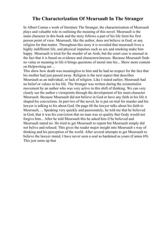 The Characterization Of Meursault In The Stranger
In Albert Camus s work of literature The Stranger, the characterization of Meursault
plays and valuable role in outlining the meaning of this novel. Meursault is the
main character in this book and the story follows a part of his life form his first
person point of view. Meursault, like the author, does not believe in God, or any
religion for that matter. Throughout this story it is revealed that meursault lives a
highly indifferent life, and physical impulses such as sex and smoking make him
happy. Meursault is tried for the murder of an Arab, but the court case is unusual in
the fact that it is based on evidence and characterwitnesses. Because Meursault finds
no value or meaning in life it brings questions of moral into his... Show more content
on Helpwriting.net ...
This show how death was meaningless to him and he had no respect for the fact that
his mother had just passed away. Religion is the next aspect that describes
Meursault as an individual, or lack of religion. Like I stated earlier, Meursault had
no belief or values in his life. The Stranger was written during the existentialist
movement by an author who was very active in this shift of thinking. We can very
clearly see the author s viewpoints through the development of his main character
Meursault. Because Meursault did not believe in God or have any faith in his life it
shaped his convictions. In part two of the novel, he is put on trial for murder and his
lawyer is talking to his about God. On page 68 the lawyer talks about his faith to
Meursault, ... Speaking very quickly and passionately, he told me that he believed
in God, that it was his conviction that no man was so quality that Gody would not
forgive him... After he told Meursault this he asked him if he believed and
Meursault stated no. He tried to get Meursault to repent but Meursault simply did
not belive and refused. This gives the reader major insight into Meursault s way of
thinking and his perception of the world. After several attempts to get Meursault to
believe the lawyer stated, I have never seen a soul as hardened as yours (Camus 69).
This just sums up that
 