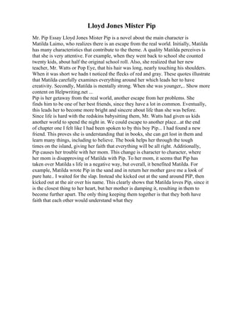 Lloyd Jones Mister Pip
Mr. Pip Essay Lloyd Jones Mister Pip is a novel about the main character is
Matilda Laimo, who realizes there is an escape from the real world. Initially, Matilda
has many characteristics that contribute to the theme. A quality Matilda perceives is
that she is very attentive. For example, when they went back to school she counted
twenty kids, about half the original school roll. Also, she realized that her new
teacher, Mr. Watts or Pop Eye, that his hair was long, nearly touching his shoulders.
When it was short we hadn t noticed the flecks of red and gray. These quotes illustrate
that Matilda carefully examines everything around her which leads her to have
creativity. Secondly, Matilda is mentally strong. When she was younger,... Show more
content on Helpwriting.net ...
Pip is her getaway from the real world, another escape from her problems. She
finds him to be one of her best friends, since they have a lot in common. Eventually,
this leads her to become more bright and sincere about life than she was before.
Since life is hard with the redskins babysitting them, Mr. Watts had given us kids
another world to spend the night in. We could escape to another place...at the end
of chapter one I felt like I had been spoken to by this boy Pip... I had found a new
friend. This proves she is understanding that in books, she can get lost in them and
learn many things, including to believe. The book helps her through the tough
times on the island, giving her faith that everything will be all right. Additionally,
Pip causes her trouble with her mom. This change is character to character, where
her mom is disapproving of Matilda with Pip. To her mom, it seems that Pip has
taken over Matilda s life in a negative way, but overall, it benefited Matilda. For
example, Matilda wrote Pip in the sand and in return her mother gave me a look of
pure hate.. I waited for the slap. Instead she kicked out at the sand around PIP, then
kicked out at the air over his name. This clearly shows that Matilda loves Pip, since it
is the closest thing to her heart, but her mother is damping it, resulting in them to
become further apart. The only thing keeping them together is that they both have
faith that each other would understand what they
 