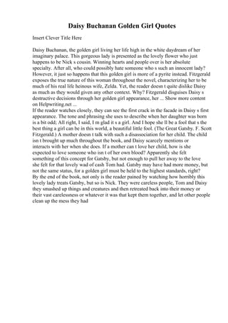 Daisy Buchanan Golden Girl Quotes
Insert Clever Title Here
Daisy Buchanan, the golden girl living her life high in the white daydream of her
imaginary palace. This gorgeous lady is presented as the lovely flower who just
happens to be Nick s cousin. Winning hearts and people over is her absolute
specialty. After all, who could possibly hate someone who s such an innocent lady?
However, it just so happens that this golden girl is more of a pyrite instead. Fitzgerald
exposes the true nature of this woman throughout the novel, characterizing her to be
much of his real life heinous wife, Zelda. Yet, the reader doesn t quite dislike Daisy
as much as they would given any other context. Why? Fitzgerald disguises Daisy s
destructive decisions through her golden girl appearance, her ... Show more content
on Helpwriting.net ...
If the reader watches closely, they can see the first crack in the facade in Daisy s first
appearance. The tone and phrasing she uses to describe when her daughter was born
is a bit odd; All right, I said, I m glad it s a girl. And I hope she ll be a fool that s the
best thing a girl can be in this world, a beautiful little fool. (The Great Gatsby. F. Scott
Fitzgerald.) A mother doesn t talk with such a disassociation for her child. The child
isn t brought up much throughout the book, and Daisy scarcely mentions or
interacts with her when she does. If a mother can t love her child, how is she
expected to love someone who isn t of her own blood? Apparently she felt
something of this concept for Gatsby, but not enough to pull her away to the love
she felt for that lovely wad of cash Tom had. Gatsby may have had more money, but
not the same status, for a golden girl must be held to the highest standards, right?
By the end of the book, not only is the reader pained by watching how horribly this
lovely lady treats Gatsby, but so is Nick. They were careless people, Tom and Daisy
they smashed up things and creatures and then retreated back into their money or
their vast carelessness or whatever it was that kept them together, and let other people
clean up the mess they had
 