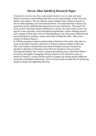 Steven Allen Spielberg Research Paper
Creativity is in every one of us; some people choose to use it, some and some
choose to just put it aside thinking that they are not smart enough, or don t have the
ability to be creative. The two famous creative thinkers that I choose to present is
Steven Allan Spielberg and Cornel Ronald West. Two individual that is famous for
using their creative thinking that impacted the society and history. This paper will
focus on their individual unique contribution to society, the ideas south to solve any
specific issues, personal, social and political acquirement, creative thinking process
and a critique of their ideas. Steven Allan Spielberg is one of the most influential and
successful director, producer, creator and writer of filmin the 20th... Show more
content on Helpwriting.net ...
In 1998 he accepted a religion professorship in Princeton University, only after six
years he decided to become a professor of African American studies at Harvard,
after a the incident with then Harvard school President Lawrence Summer he
decided to ship back to Princeton and in 2011 he decided to return to Union
Theological Seminar. West wrote a string of bestselling essays called Race Matters
focused on the plight of struggling African Americans; he used these essays to
spread of America s society and the need for a change, his writing mostly addressed
racial and sociopolitical phenomena. West is always under constant fire for portraying
negative images and supporting Hip Hop,
 