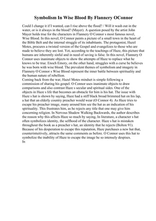 Symbolism In Wise Blood By Flannery OConnor
Could I change it if I wanted, can I rise above the flood? / Will it wash out in the
water, or is it always in the blood? (Mayer). A question posed by the artist John
Mayer holds true for the characters in Flannery O Connor s most famous novel,
Wise Blood. In this novel, O Connor paints a picture of a small town in the heart of
the Bible Belt and the internal struggle of its inhabitants. The protagonist, Hazel
Motes, procures a twisted version of the Gospel and evangelizes to those who are
made to believe they are lost. Yet, according to the teachings of Haze, this picture that
humans are inherently sinful and in need of saving is false. In this novel, Flannery O
Connor uses inanimate objects to show the attempts of Haze to replace what he
knows to be true. Enoch Emory, on the other hand, struggles with a curse he believes
he was born with wise blood. The prevalent themes of symbolism and imagery in
Flannery O Connor s Wise Blood represent the inner battle between spirituality and
the human nature of rebellion.
Coming back from the war, Hazel Motes mindset is simple following a
commission of sharing his gospel. O Connor uses inanimate objects to draw
comparisons and also contrast Haze s secular and spiritual sides. One of the
objects in Haze s life that becomes an obstacle for him is his hat. The issue with
Haze s hat is shown by saying, Haze had a stiff black broad brimmed hat on his lap,
a hat that an elderly country preacher would wear (O Connor 4). As Haze tries to
escape his preacher image, many around him see the hat as an indication of his
spirituality. This frustrates him, as he rejects any title that one may give him
concerning religion. In Nervous Shadow Walking Backwards, the author describes
the reason why this affects Haze so much by saying, In literature, a character s hat
often symbolizes identity, the selfhood of the character. Haze s hat is mistaken
throughout the book as a preacher s hat, an identity that he rejects (Bolton 91).
Because of his desperation to escape this reputation, Haze purchases a new hat that,
counterintuitively, attracts the same comments as before. O Connor uses this hat to
symbolize the inability of Haze to escape the image he so intensely despises.
In
 