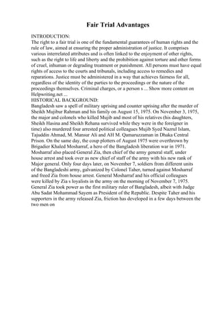 Fair Trial Advantages
INTRODUCTION:
The right to a fair trial is one of the fundamental guarantees of human rights and the
rule of law, aimed at ensuring the proper administration of justice. It comprises
various interrelated attributes and is often linked to the enjoyment of other rights,
such as the right to life and liberty and the prohibition against torture and other forms
of cruel, inhuman or degrading treatment or punishment. All persons must have equal
rights of access to the courts and tribunals, including access to remedies and
reparations. Justice must be administered in a way that achieves fairness for all,
regardless of the identity of the parties to the proceedings or the nature of the
proceedings themselves. Criminal charges, or a person s ... Show more content on
Helpwriting.net ...
HISTORICAL BACKGROUND:
Bangladesh saw a spell of military uprising and counter uprising after the murder of
Sheikh Mujibur Rahman and his family on August 15, 1975. On November 3, 1975,
the major and colonels who killed Mujib and most of his relatives (his daughters,
Sheikh Hasina and Sheikh Rehana survived while they were in the foreigner in
time) also murdered four arrested political colleagues Mujib Syed Nazrul Islam,
Tajuddin Ahmad, M. Mansur Ali and AH M. Qamaruzzaman in Dhaka Central
Prison. On the same day, the coup plotters of August 1975 were overthrown by
Brigadier Khaled Mosharraf, a hero of the Bangladesh liberation war in 1971.
Mosharraf also placed General Zia, then chief of the army general staff, under
house arrest and took over as new chief of staff of the army with his new rank of
Major general. Only four days later, on November 7, soldiers from different units
of the Bangladeshi army, galvanized by Colonel Taher, turned against Mosharraf
and freed Zia from house arrest. General Mosharraf and his official colleagues
were killed by Zia s loyalists in the army on the morning of November 7, 1975.
General Zia took power as the first military ruler of Bangladesh, albeit with Judge
Abu Sadat Mohammad Sayem as President of the Republic. Despite Taher and his
supporters in the army released Zia, friction has developed in a few days between the
two men on
 