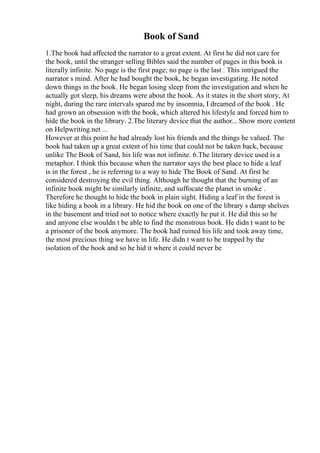 Book of Sand
1.The book had affected the narrator to a great extent. At first he did not care for
the book, until the stranger selling Bibles said the number of pages in this book is
literally infinite. No page is the first page; no page is the last . This intrigued the
narrator s mind. After he had bought the book, he began investigating. He noted
down things in the book. He began losing sleep from the investigation and when he
actually got sleep, his dreams were about the book. As it states in the short story, At
night, during the rare intervals spared me by insomnia, I dreamed of the book . He
had grown an obsession with the book, which altered his lifestyle and forced him to
hide the book in the library. 2.The literary device that the author... Show more content
on Helpwriting.net ...
However at this point he had already lost his friends and the things he valued. The
book had taken up a great extent of his time that could not be taken back, because
unlike The Book of Sand, his life was not infinite. 6.The literary device used is a
metaphor. I think this because when the narrator says the best place to hide a leaf
is in the forest , he is referring to a way to hide The Book of Sand. At first he
considered destroying the evil thing. Although he thought that the burning of an
infinite book might be similarly infinite, and suffocate the planet in smoke .
Therefore he thought to hide the book in plain sight. Hiding a leaf in the forest is
like hiding a book in a library. He hid the book on one of the library s damp shelves
in the basement and tried not to notice where exactly he put it. He did this so he
and anyone else wouldn t be able to find the monstrous book. He didn t want to be
a prisoner of the book anymore. The book had ruined his life and took away time,
the most precious thing we have in life. He didn t want to be trapped by the
isolation of the book and so he hid it where it could never be
 
