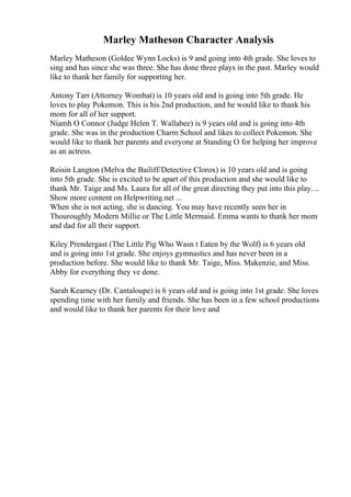 Marley Matheson Character Analysis
Marley Matheson (Goldee Wynn Locks) is 9 and going into 4th grade. She loves to
sing and has since she was three. She has done three plays in the past. Marley would
like to thank her family for supporting her.
Antony Tarr (Attorney Wombat) is 10 years old and is going into 5th grade. He
loves to play Pokemon. This is his 2nd production, and he would like to thank his
mom for all of her support.
Niamh O Connor (Judge Helen T. Wallabee) is 9 years old and is going into 4th
grade. She was in the production Charm School and likes to collect Pokemon. She
would like to thank her parents and everyone at Standing O for helping her improve
as an actress.
Roisin Langton (Melva the Bailiff/Detective Clorox) is 10 years old and is going
into 5th grade. She is excited to be apart of this production and she would like to
thank Mr. Taige and Ms. Laura for all of the great directing they put into this play....
Show more content on Helpwriting.net ...
When she is not acting, she is dancing. You may have recently seen her in
Thouroughly Modern Millie or The Little Mermaid. Emma wants to thank her mom
and dad for all their support.
Kiley Prendergast (The Little Pig Who Wasn t Eaten by the Wolf) is 6 years old
and is going into 1st grade. She enjoys gymnastics and has never been in a
production before. She would like to thank Mr. Taige, Miss. Makenzie, and Miss.
Abby for everything they ve done.
Sarah Kearney (Dr. Cantaloupe) is 6 years old and is going into 1st grade. She loves
spending time with her family and friends. She has been in a few school productions
and would like to thank her parents for their love and
 