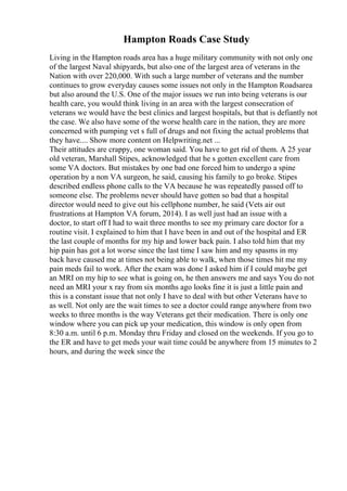 Hampton Roads Case Study
Living in the Hampton roads area has a huge military community with not only one
of the largest Naval shipyards, but also one of the largest area of veterans in the
Nation with over 220,000. With such a large number of veterans and the number
continues to grow everyday causes some issues not only in the Hampton Roadsarea
but also around the U.S. One of the major issues we run into being veterans is our
health care, you would think living in an area with the largest consecration of
veterans we would have the best clinics and largest hospitals, but that is defiantly not
the case. We also have some of the worse health care in the nation, they are more
concerned with pumping vet s full of drugs and not fixing the actual problems that
they have.... Show more content on Helpwriting.net ...
Their attitudes are crappy, one woman said. You have to get rid of them. A 25 year
old veteran, Marshall Stipes, acknowledged that he s gotten excellent care from
some VA doctors. But mistakes by one bad one forced him to undergo a spine
operation by a non VA surgeon, he said, causing his family to go broke. Stipes
described endless phone calls to the VA because he was repeatedly passed off to
someone else. The problems never should have gotten so bad that a hospital
director would need to give out his cellphone number, he said (Vets air out
frustrations at Hampton VA forum, 2014). I as well just had an issue with a
doctor, to start off I had to wait three months to see my primary care doctor for a
routine visit. I explained to him that I have been in and out of the hospital and ER
the last couple of months for my hip and lower back pain. I also told him that my
hip pain has got a lot worse since the last time I saw him and my spasms in my
back have caused me at times not being able to walk, when those times hit me my
pain meds fail to work. After the exam was done I asked him if I could maybe get
an MRI on my hip to see what is going on, he then answers me and says You do not
need an MRI your x ray from six months ago looks fine it is just a little pain and
this is a constant issue that not only I have to deal with but other Veterans have to
as well. Not only are the wait times to see a doctor could range anywhere from two
weeks to three months is the way Veterans get their medication. There is only one
window where you can pick up your medication, this window is only open from
8:30 a.m. until 6 p.m. Monday thru Friday and closed on the weekends. If you go to
the ER and have to get meds your wait time could be anywhere from 15 minutes to 2
hours, and during the week since the
 