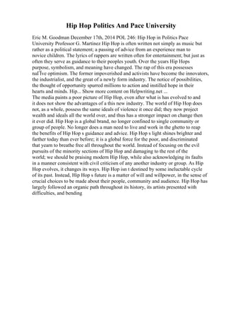 Hip Hop Politics And Pace University
Eric M. Goodman December 17th, 2014 POL 246: Hip Hop in Politics Pace
University Professor G. Martinez Hip Hop is often written not simply as music but
rather as a political statement; a passing of advice from an experience man to
novice children. The lyrics of rappers are written often for entertainment; but just as
often they serve as guidance to their peoples youth. Over the years Hip Hops
purpose, symbolism, and meaning have changed. The rap of this era possesses
naГЇve optimism. The former impoverished and activists have become the innovators,
the industrialist, and the great of a newly form industry. The notice of possibilities,
the thought of opportunity spurred millions to action and instilled hope in their
hearts and minds. Hip... Show more content on Helpwriting.net ...
The media paints a poor picture of Hip Hop, even after what is has evolved to and
it does not show the advantages of a this new industry. The world of Hip Hop does
not, as a whole, possess the same ideals of violence it once did; they now project
wealth and ideals all the world over, and thus has a stronger impact on change then
it ever did. Hip Hop is a global brand, no longer confined to single community or
group of people. No longer does a man need to live and work in the ghetto to reap
the benefits of Hip Hop s guidance and advice. Hip Hop s light shines brighter and
farther today than ever before; it is a global force for the poor, and discriminated
that yearn to breathe free all throughout the world. Instead of focusing on the evil
pursuits of the minority sections of Hip Hop and damaging to the rest of the
world; we should be praising modern Hip Hop, while also acknowledging its faults
in a manner consistent with civil criticism of any another industry or group. As Hip
Hop evolves, it changes its ways. Hip Hop isn t destined by some ineluctable cycle
of its past. Instead, Hip Hop s future is a matter of will and willpower, in the sense of
crucial choices to be made about their people, community and audience. Hip Hop has
largely followed an organic path throughout its history, its artists presented with
difficulties, and bending
 