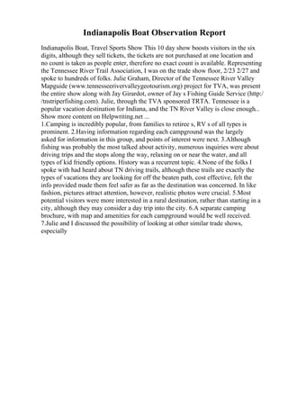 Indianapolis Boat Observation Report
Indianapolis Boat, Travel Sports Show This 10 day show boosts visitors in the six
digits, although they sell tickets, the tickets are not purchased at one location and
no count is taken as people enter, therefore no exact count is available. Representing
the Tennessee River Trail Association, I was on the trade show floor, 2/23 2/27 and
spoke to hundreds of folks. Julie Graham, Director of the Tennessee River Valley
Mapguide (www.tennesseerivervalleygeotourism.org) project for TVA, was present
the entire show along with Jay Girardot, owner of Jay s Fishing Guide Service (http:/
/tnstriperfishing.com). Julie, through the TVA sponsored TRTA. Tennessee is a
popular vacation destination for Indiana, and the TN River Valley is close enough...
Show more content on Helpwriting.net ...
1.Camping is incredibly popular, from families to retiree s, RV s of all types is
prominent. 2.Having information regarding each campground was the largely
asked for information in this group, and points of interest were next. 3.Although
fishing was probably the most talked about activity, numerous inquiries were about
driving trips and the stops along the way, relaxing on or near the water, and all
types of kid friendly options. History was a recurrent topic. 4.None of the folks I
spoke with had heard about TN driving trails, although these trails are exactly the
types of vacations they are looking for off the beaten path, cost effective, felt the
info provided made them feel safer as far as the destination was concerned. In like
fashion, pictures attract attention, however, realistic photos were crucial. 5.Most
potential visitors were more interested in a rural destination, rather than starting in a
city, although they may consider a day trip into the city. 6.A separate camping
brochure, with map and amenities for each campground would be well received.
7.Julie and I discussed the possibility of looking at other similar trade shows,
especially
 