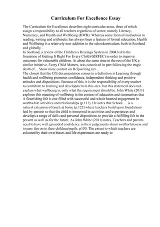 Curriculum For Excellence Essay
The Curriculum for Excellence describes eight curricular areas, three of which
assign a responsibility to all teachers regardless of sector; namely Literacy,
Numeracy, and Health and Wellbeing (HWB). Whereas some form of instruction in
reading, writing and arithmetic has always been a feature of formal education, Health
and Wellbeing is a relatively new addition to the schoolcurriculum, both in Scotland
and globally .
In Scotland, a review of the Children s Hearings System in 2004 led to the
formation of Getting It Right For Every Child (GIRFEC) in order to improve
outcomes for vulnerable children. At about the same time in the rest of the UK a
similar initiative, Every Child Matters, was conceived in part following the tragic
death of ... Show more content on Helpwriting.net ...
The closest that the CfE documentation comes to a definition is Learning through
health and wellbeing promotes confidence, independent thinking and positive
attitudes and dispositions. Because of this, it is the responsibility of every teacher
to contribute to learning and development in this area. but this statement does not
explain what wellbeing is, only what the requirement should be. John White (2011)
explores this meaning of wellbeing in the context of education and summarises that
A flourishing life is one filled with successful and whole hearted engagement in
worthwhile activities and relationships (p.113). He notes that School..... is a
natural extension of (such a) home (p.125) where teachers build upon foundations
laid by parents so that the child is immersed in activities and experiences and
develops a range of skills and personal dispositions to provide a fulfilling life in the
present as well as for the future. As John White (2011) notes, Teachers and parents
need to have well grounded confidence in their judgements about worthwhileness and
to pass this on to their children/pupils. p130. The extent to which teachers are
coloured by their own biases and life experiences are ready to
 