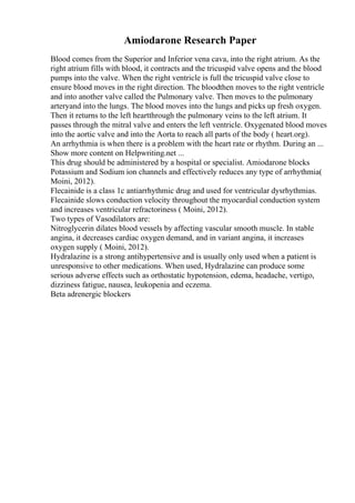 Amiodarone Research Paper
Blood comes from the Superior and Inferior vena cava, into the right atrium. As the
right atrium fills with blood, it contracts and the tricuspid valve opens and the blood
pumps into the valve. When the right ventricle is full the tricuspid valve close to
ensure blood moves in the right direction. The bloodthen moves to the right ventricle
and into another valve called the Pulmonary valve. Then moves to the pulmonary
arteryand into the lungs. The blood moves into the lungs and picks up fresh oxygen.
Then it returns to the left heartthrough the pulmonary veins to the left atrium. It
passes through the mitral valve and enters the left ventricle. Oxygenated blood moves
into the aortic valve and into the Aorta to reach all parts of the body ( heart.org).
An arrhythmia is when there is a problem with the heart rate or rhythm. During an ...
Show more content on Helpwriting.net ...
This drug should be administered by a hospital or specialist. Amiodarone blocks
Potassium and Sodium ion channels and effectively reduces any type of arrhythmia(
Moini, 2012).
Flecainide is a class 1c antiarrhythmic drug and used for ventricular dysrhythmias.
Flecainide slows conduction velocity throughout the myocardial conduction system
and increases ventricular refractoriness ( Moini, 2012).
Two types of Vasodilators are:
Nitroglycerin dilates blood vessels by affecting vascular smooth muscle. In stable
angina, it decreases cardiac oxygen demand, and in variant angina, it increases
oxygen supply ( Moini, 2012).
Hydralazine is a strong antihypertensive and is usually only used when a patient is
unresponsive to other medications. When used, Hydralazine can produce some
serious adverse effects such as orthostatic hypotension, edema, headache, vertigo,
dizziness fatigue, nausea, leukopenia and eczema.
Beta adrenergic blockers
 