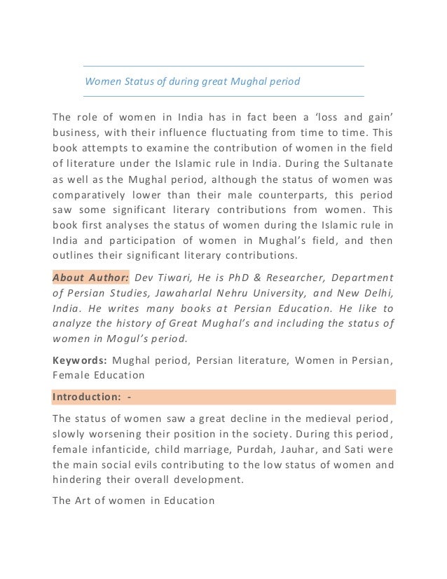 Women Status of during great Mughal period
The role of women in India has in fact been a ‘loss and gain’
business, with their influence fluctuating from time to time. This
book attempts to examine the contribution of women in the field
of literature under the Islamic rule in India. During the Sultanate
as well as the Mughal period, although the status of women was
comparatively lower than their male counterparts, this period
saw some significant literary contributions from women. This
book first analyses the status of women during the Islamic rule in
India and participation of women in Mughal’s field, and then
outlines their significant literary contributions.
About Author: Dev Tiwari, He is PhD & Researcher, Department
of Persian Studies, Jawaharlal Nehru University, and New Delhi,
India. He writes many books at Persian Education. He like to
analyze the history of Great Mughal’s and including the status of
women in Mogul’s period.
Keywords: Mughal period, Persian literature, Women in Persian,
Female Education
Introduction: -
The status of women saw a great decline in the medieval period,
slowly worsening their position in the society. During this period,
female infanticide, child marriage, Purdah, Jauhar, and Sati were
the main social evils contributing to the low status of women and
hindering their overall development.
The Art of women in Education
 
