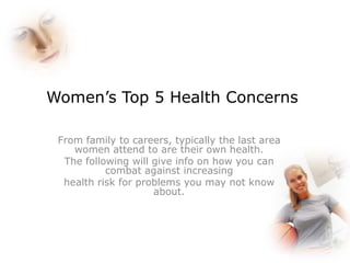 Women’s Top 5 Health Concerns

 From family to careers, typically the last area
    women attend to are their own health.
  The following will give info on how you can
           combat against increasing
  health risk for problems you may not know
                     about.
 