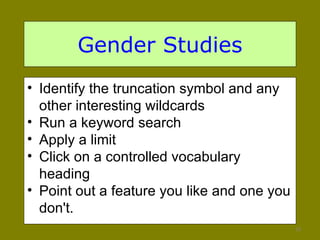 Gender Studies Identify the truncation symbol and any other interesting wildcards Run a keyword search Apply a limit Click on a controlled vocabulary heading Point out a feature you like and one you don't.  