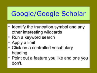 Google/Google Scholar Identify the truncation symbol and any other interesting wildcards Run a keyword search Apply a limit Click on a controlled vocabulary heading Point out a feature you like and one you don't.  