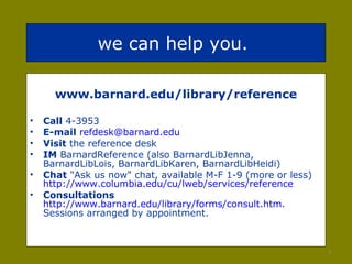 we can help you.  www.barnard.edu/library/reference Call  4-3953 E-mail   [email_address] Visit  the reference desk IM  BarnardReference (also BarnardLibJenna, BarnardLibLois, BarnardLibKaren, BarnardLibHeidi) Chat  "Ask us now" chat, available M-F 1-9 (more or less)  http://www.columbia.edu/cu/lweb/services/reference   Consultations   http://www.barnard.edu/library/forms/consult.htm . Sessions arranged by appointment.  