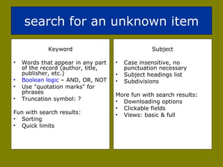 search for an unknown item Keyword Words that appear in any part of the record (author, title, publisher, etc.) Boolean logic  – AND, OR, NOT Use "quotation marks" for phrases Truncation symbol: ? Fun with search results: Sorting  Quick limits Subject Case insensitive, no punctuation necessary Subject headings list Subdivisions More fun with search results: Downloading options  Clickable fields Views: basic & full 