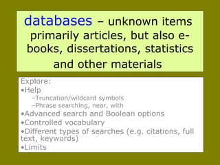 databases   – unknown items  primarily articles, but also e-books, dissertations, statistics and other materials   Explore:  Help Truncation/wildcard symbols Phrase searching, near, with Advanced search and Boolean options Controlled vocabulary Different types of searches (e.g. citations, full text, keywords) Limits  