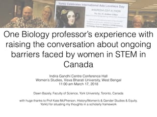One Biology professor’s experience with
raising the conversation about ongoing
barriers faced by women in STEM in
Canada
Indira Gandhi Centre Conference Hall
Women’s Studies, Visva Bharati University, West Bengal
11:00 am March 17, 2018
Dawn Bazely, Faculty of Science, York University, Toronto, Canada
with huge thanks to Prof Kate McPherson, History/Women’s & Gender Studies & Equity,
YorkU for situating my thoughts in a scholarly framework
 