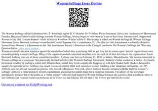 Women Suffrage Essay Outline
The Women Suffrage Alexis Kallenborn Mrs. T. Westling English III 13 October 2017 Outline Thesis Statement: Due to the Hardiments of Determined
Females, Because of their Hostile feelings towards Woman Suffrage, Society began to view them as a part of the Union. Introduction I. Suppressed
Women of the 19th Century Women 's Role in Society Woodrow Wilson 's Beliefs. The Society 's beliefs on Woman Suffrage II. Woman Suffrage
Movement Susan Brownell Anthony 's contribution Carrie Chapman Catt 's contribution III. Life after the 19th Amendment was Ratified Females
Versus Males Women 's Adjustments to the 19th Amendment Society 's Reactions to the Change Conclusion The Women's Suffrage Era "The only
Question left to...show more content...
Women eventually became repulsive against the standards of which they were being held to, yet they had to remain quiet. Several organizations were
created regarding women's suffrage. Many of the organizations had committed members who devoted all of their free time to the organization. Susan
Brownell Anthony was one of those committed members. Anthony was born on February 15, 1820 in Adams, Massachusetts. She became interested in
Women suffrage at a young age. She practically devoted her life to the Women's Suffrage Movement. Anthony's father worked as a farmer. Eventually
he became wealthy by starting a cotton mill. Despite their, wealth they lived a simple life. Keeping up with their Quaker faith. Quakers believed in
equality between the sexes. Anthony was raised in an environment filled with outspoken women resulting in her outspoken personality. In 1849,
Anthony quit her job and rejoined her parents, who moved to Rochester Newyork, where Anthony became intrigued with the fight for women 's
suffrage. Anthony 's participation in several organizations and outspoken nature made her a target for criticism. The editors of the newspaper
attempted to perceive her to the public as a "bitter spinster" who only had interest in Women Suffrage because she could not find a husband, when in
fact Anthony had received numerous proposals all of which she had refused. She felt that if she were to get married she would
Get more content on HelpWriting.net
 