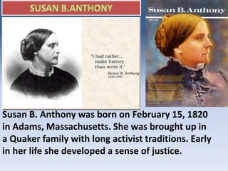 Susan B. Anthony was born on February 15, 1820
in Adams, Massachusetts. She was brought up in
a Quaker family with long activist traditions. Early
in her life she developed a sense of justice.
 